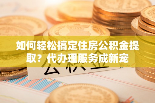 鸡泽如何轻松搞定住房公积金提取？代办理服务成新宠