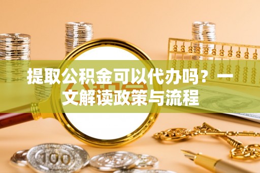 鸡泽提取公积金可以代办吗？一文解读政策与流程