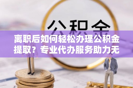 鸡泽离职后如何轻松办理公积金提取？专业代办服务助力无忧