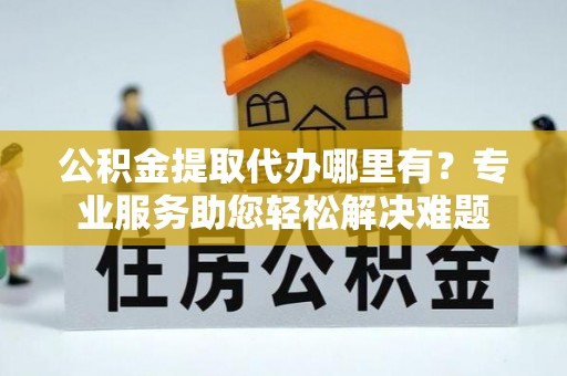 鸡泽公积金提取代办哪里有？专业服务助您轻松解决难题