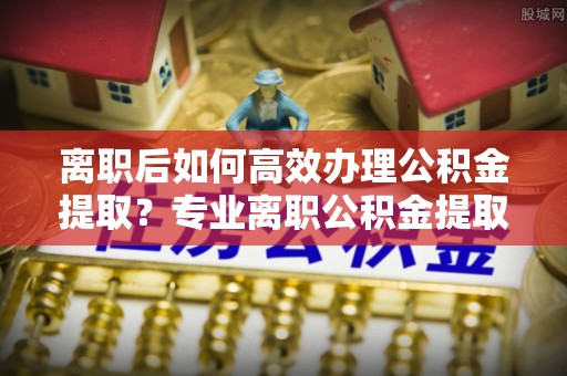 鸡泽离职后如何高效办理公积金提取？专业离职公积金提取代办服务指南