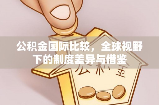鸡泽公积金国际比较，全球视野下的制度差异与借鉴