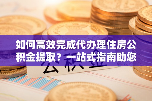 鸡泽如何高效完成代办理住房公积金提取？一站式指南助您轻松搞定
