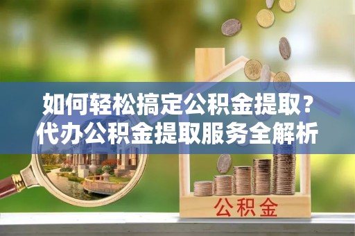 鸡泽如何轻松搞定公积金提取？代办公积金提取服务全解析