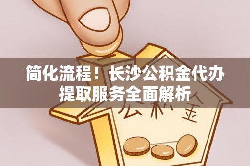鸡泽简化流程！长沙公积金代办提取服务全面解析