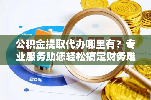 鸡泽公积金提取代办哪里有？专业服务助您轻松搞定财务难题