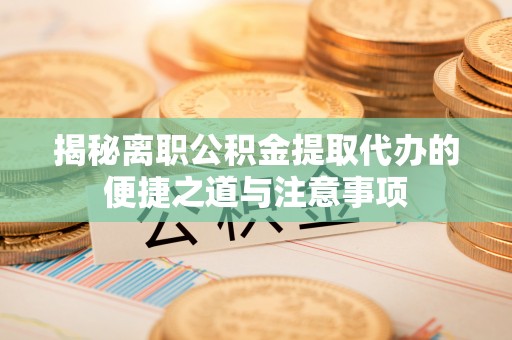 鸡泽揭秘离职公积金提取代办的便捷之道与注意事项