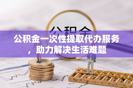 鸡泽公积金一次性提取代办服务，助力解决生活难题