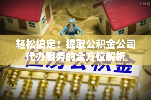 鸡泽轻松搞定！提取公积金公司代办服务的全方位解析