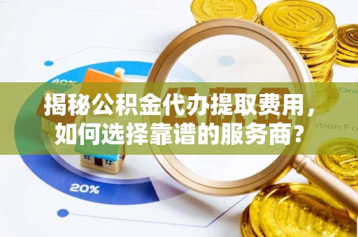 鸡泽揭秘公积金代办提取费用，如何选择靠谱的服务商？
