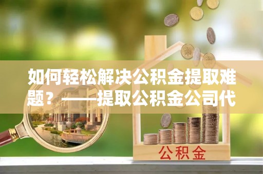 鸡泽如何轻松解决公积金提取难题？——提取公积金公司代办服务解析