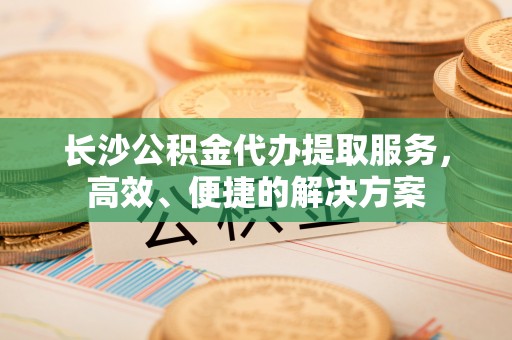 鸡泽长沙公积金代办提取服务，高效、便捷的解决方案