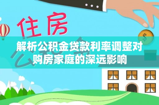 鸡泽解析公积金贷款利率调整对购房家庭的深远影响