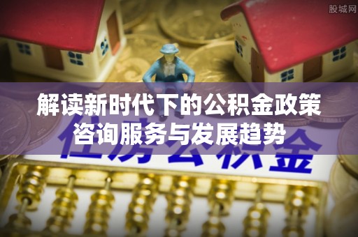 鸡泽解读新时代下的公积金政策咨询服务与发展趋势