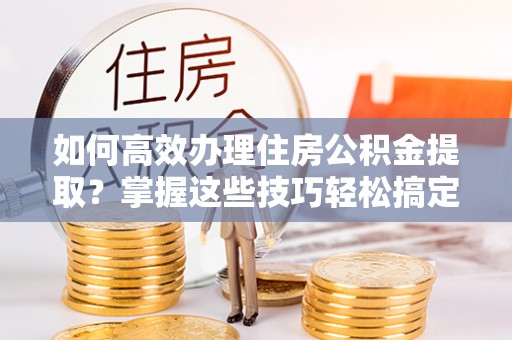 鸡泽如何高效办理住房公积金提取？掌握这些技巧轻松搞定